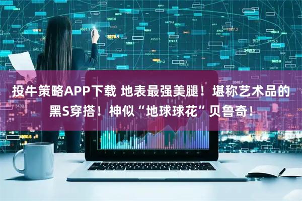 投牛策略APP下载 地表最强美腿！堪称艺术品的黑S穿搭！神似“地球球花”贝鲁奇！