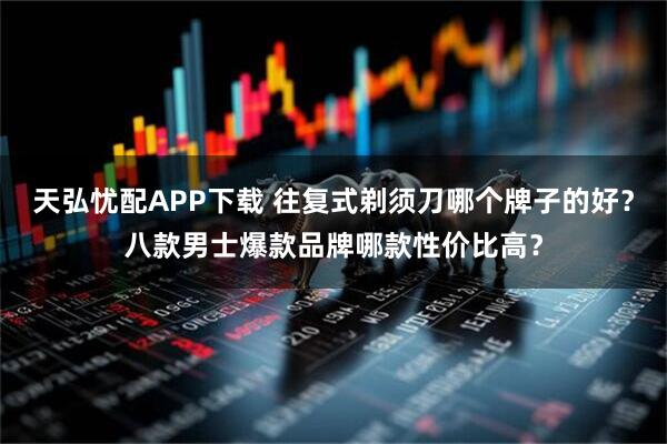 天弘忧配APP下载 往复式剃须刀哪个牌子的好？八款男士爆款品牌哪款性价比高？