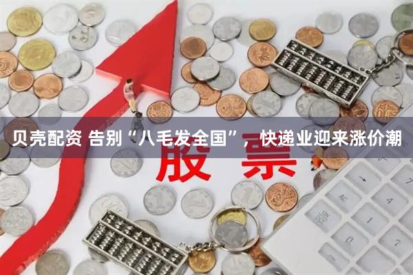 贝壳配资 告别“八毛发全国”，快递业迎来涨价潮