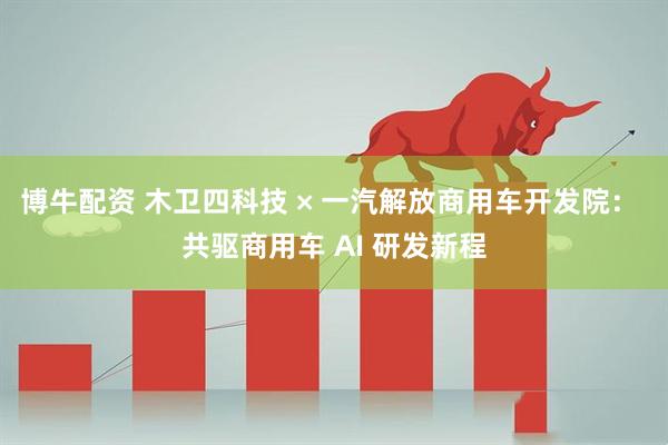 博牛配资 木卫四科技 × 一汽解放商用车开发院： 共驱商用车 AI 研发新程