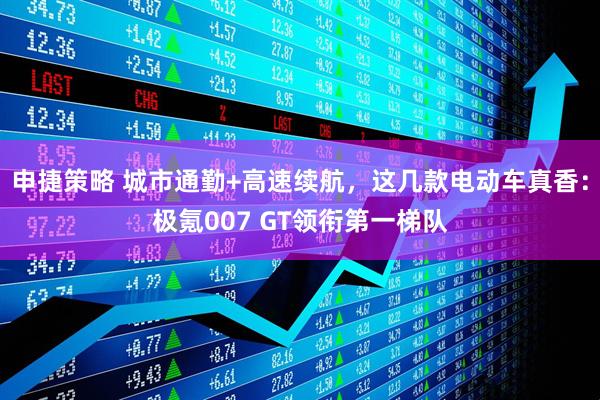 申捷策略 城市通勤+高速续航，这几款电动车真香：极氪007 GT领衔第一梯队