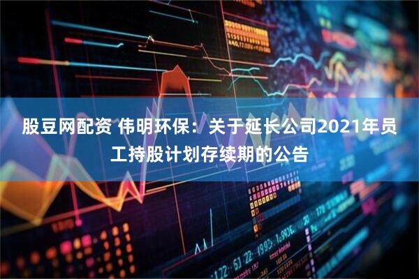 股豆网配资 伟明环保：关于延长公司2021年员工持股计划存续期的公告