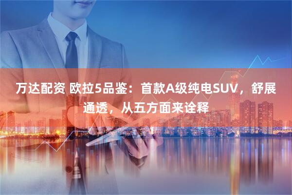 万达配资 欧拉5品鉴：首款A级纯电SUV，舒展通透，从五方面来诠释