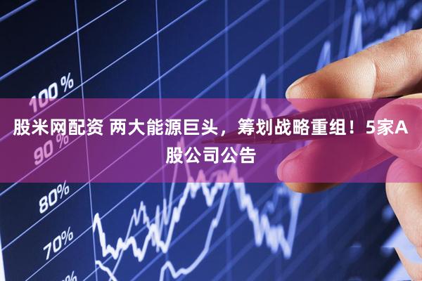 股米网配资 两大能源巨头，筹划战略重组！5家A股公司公告