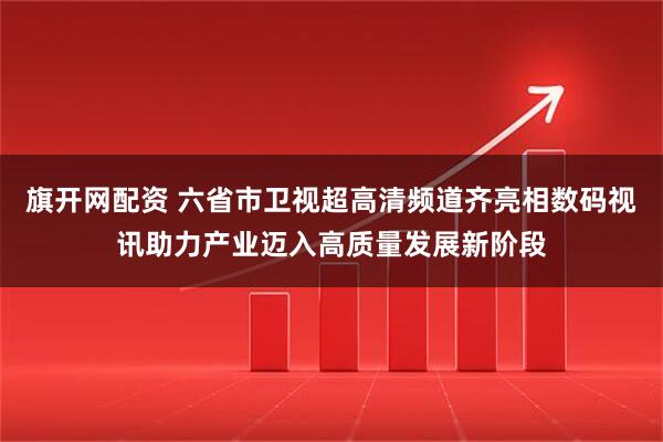 旗开网配资 六省市卫视超高清频道齐亮相数码视讯助力产业迈入高质量发展新阶段
