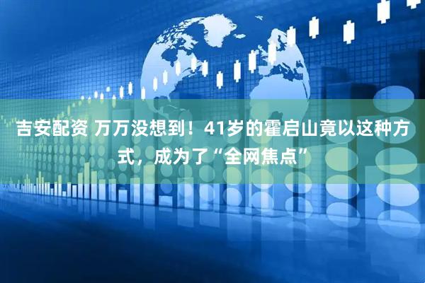吉安配资 万万没想到！41岁的霍启山竟以这种方式，成为了“全网焦点”