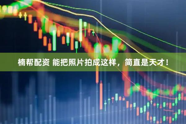 楠帮配资 能把照片拍成这样，简直是天才！