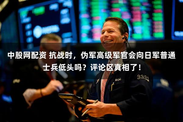 中股网配资 抗战时，伪军高级军官会向日军普通士兵低头吗？评论区真相了！