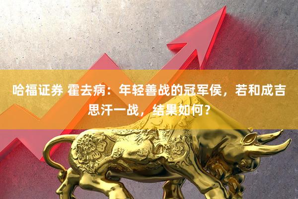 哈福证券 霍去病：年轻善战的冠军侯，若和成吉思汗一战，结果如何？