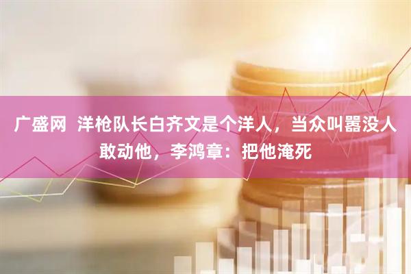 广盛网  洋枪队长白齐文是个洋人，当众叫嚣没人敢动他，李鸿章：把他淹死
