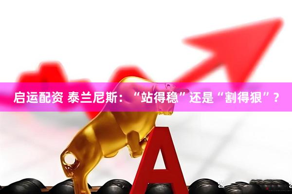 启运配资 泰兰尼斯：“站得稳”还是“割得狠”？