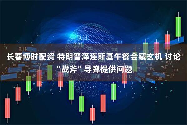 长春博时配资 特朗普泽连斯基午餐会藏玄机 讨论“战斧”导弹提供问题