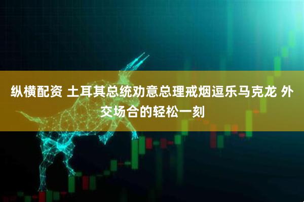 纵横配资 土耳其总统劝意总理戒烟逗乐马克龙 外交场合的轻松一刻