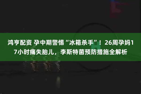 鸿亨配资 孕中期警惕“冰箱杀手”！26周孕妈17小时痛失胎儿，李斯特菌预防措施全解析